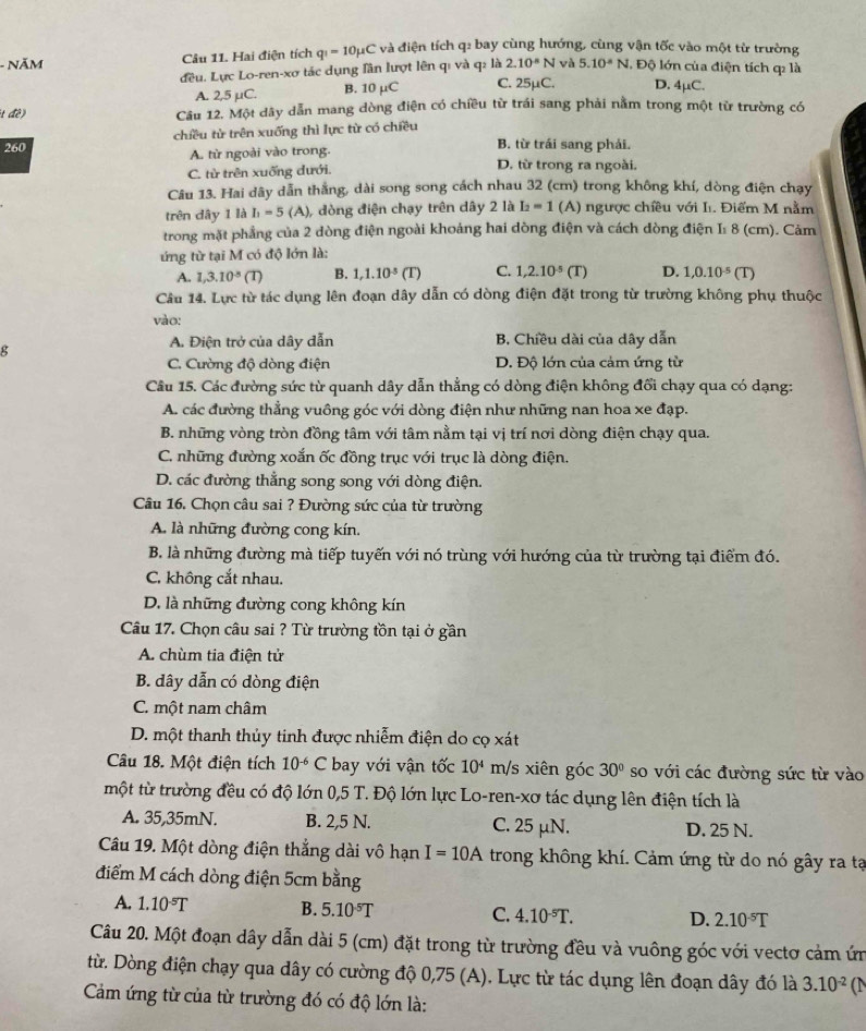 NăM Câu 11. Hai điện tích q_1=10mu C và điện tích q: bay cùng hướng, cùng vận tốc vào một từ trường
đều. Lực Lo-ren-xơ tác dụng lần lượt lên qi và q: là 2.10^(-6)N và 5.10^(-8)N I. Độ lớn của điện tích q là
A. 2,5 µC. B. 10 μC C. 25μC. D. 4μC.
t đề) Câu 12. Một dây dẫn mang dòng điện có chiều từ trái sang phải nằm trong một từ trường có
260 chiều từ trên xuống thì lực từ có chiều
B. từ trái sang phái.
A. từ ngoài vào trong. D. từ trong ra ngoài.
C. từ trên xuống dưới.
Câu 13. Hai dây dẫn thắng, dài song song cách nhau 32 (cm) trong không khí, dòng điện chạy
trên dây 1 là I_1=5 (A), dòng điện chạy trên dây 2 là I_2=1 (A) ngược chiều với I. Điểm M nằm
trong mặt phẳng của 2 dòng điện ngoài khoảng hai dòng điện và cách dòng điện I: 8 (cm). Cảm
ứng từ tại M có độ lớn là:
A. 1,3.10^(-5)(T) B. 1,1.10^(-5) (T) C. 1,2.10^(-5) (T) D. 1,0.10^(-5)(T)
Câu 14. Lực từ tác dụng lên đoạn dây dẫn có dòng điện đặt trong từ trường không phụ thuộc
vào:
g
A. Điện trở của dây dẫn B. Chiều dài của dây dẫn
C. Cường độ dòng điện D. Độ lớn của cảm ứng từ
Câu 15. Các đường sức từ quanh dây dẫn thẳng có dòng điện không đổi chạy qua có dạng:
A. các đường thẳng vuông góc với dòng điện như những nan hoa xe đạp.
B. những vòng tròn đồng tâm với tâm nằm tại vị trí nơi dòng điện chạy qua.
C. những đường xoắn ốc đồng trục với trục là dòng điện.
D. các đường thẳng song song với dòng điện.
Câu 16, Chọn câu sai ? Đường sức của từ trường
A. là những đường cong kín.
B. là những đường mà tiếp tuyến với nó trùng với hướng của từ trường tại điểm đó.
C. không cắt nhau.
D. là những đường cong không kín
Câu 17. Chọn câu sai ? Từ trường tồn tại ở gần
A. chùm tia điện tử
B. dây dẫn có dòng điện
C. một nam châm
D. một thanh thủy tinh được nhiễm điện do cọ xát
Câu 18. Một điện tích 10^(-6)C bay với vận tốc 10^4 m/s xiên góc 30° so với các đường sức từ vào
một từ trường đều có độ lớn 0,5 T. Độ lớn lực Lo-ren-xơ tác dụng lên điện tích là
A. 35,35mN. B. 2,5 N. C. 25 μN. D. 25 N.
Câu 19. Một dòng điện thẳng dài vô hạn I=10A trong không khí. Cảm ứng từ do nó gây ra tạ
điểm M cách dòng điện 5cm bằng
A. 1.10^(-5)T B. 5.10^(-5)T C. 4.10^(-5)T. D. 2.10^(-5)T
Câu 20. Một đoạn dây dẫn dài 5 (cm) đặt trong từ trường đều và vuông góc với vectơ cảm ứn
từ. Dòng điện chạy qua dây có cường độ 0,75 (A). Lực từ tác dụng lên đoạn dây đó là 3.10^(-2) (N
Cảm ứng từ của từ trường đó có độ lớn là: