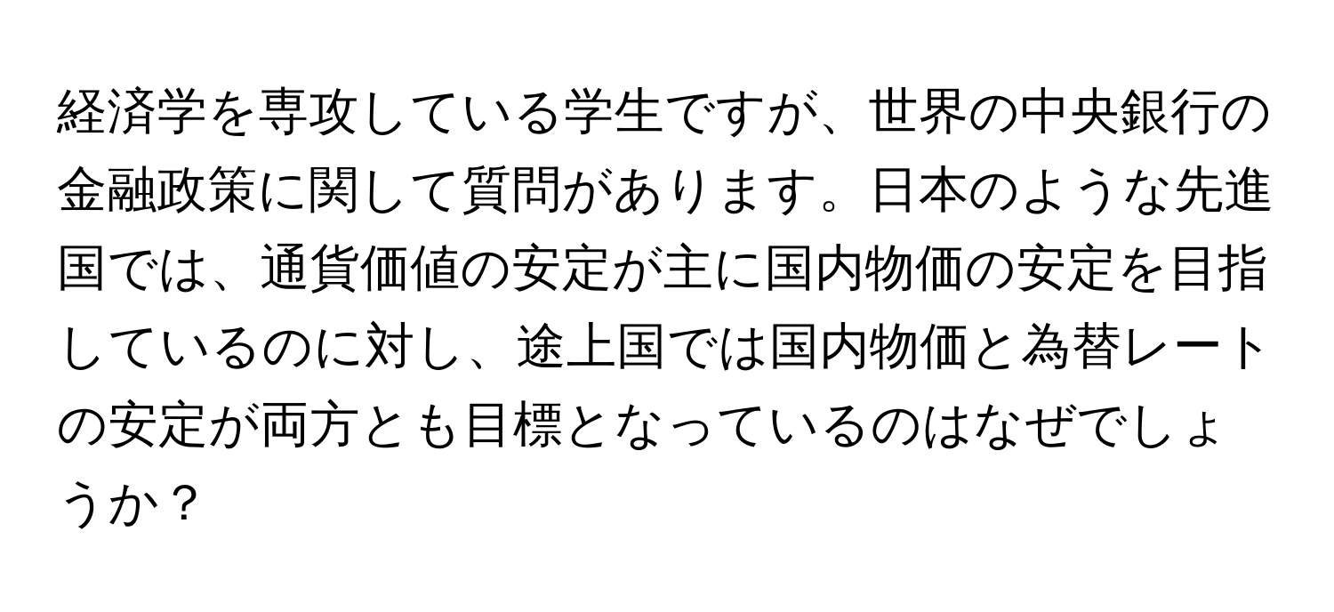 経済学を専攻している学生ですが、世界の中央銀行の金融政策に関して質問があります。日本のような先進国では、通貨価値の安定が主に国内物価の安定を目指しているのに対し、途上国では国内物価と為替レートの安定が両方とも目標となっているのはなぜでしょうか？