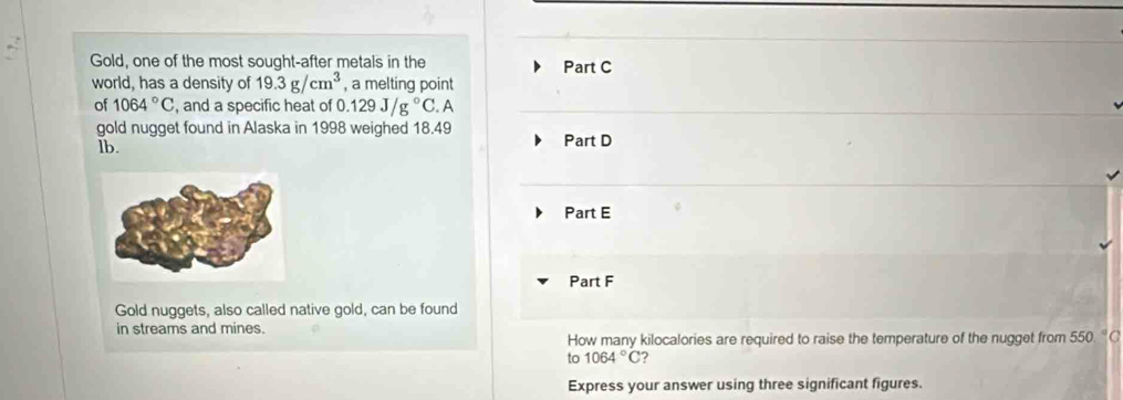 Gold, one of the most sought-after metals in the Part C 
world, has a density of 19.3g/cm^3 , a melting point 
of 1064°C , and a specific heat of 0.129J/g°C. A 
gold nugget found in Alaska in 1998 weighed 18.49 Part D 
lb. 
Part E 
Part F 
Gold nuggets, also called native gold, can be found 
in streams and mines. 
How many kilocalories are required to raise the temperature of the nugget from 550.^circ C
to 1064°C ? 
Express your answer using three significant figures.