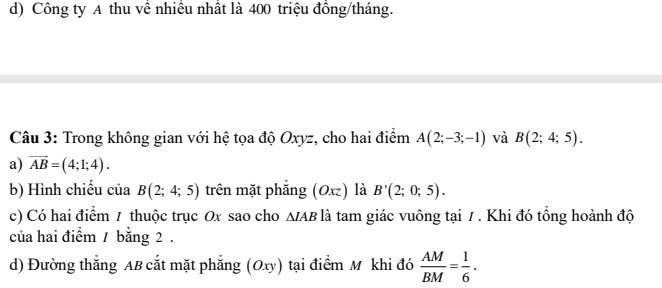 d) Công ty A thu về nhiều nhất là 400 triệu đồng/tháng.
Câu 3: Trong không gian với hệ tọa độ Oxyz, cho hai điểm A(2;-3;-1) và B(2;4;5).
a) vector AB=(4;1;4).
b) Hình chiếu của B(2;4;5) trên mặt phẳng (Oxz) là B'(2;0;5).
c) Có hai điểm 1 thuộc trục Ox sao cho ∆/ AB là tam giác vuông tại / . Khi đó tổng hoành độ
của hai điểm / bằng 2.
d) Đường thắng AB cắt mặt phẳng (Oxy) tại điểm M khi đó  AM/BM = 1/6 .