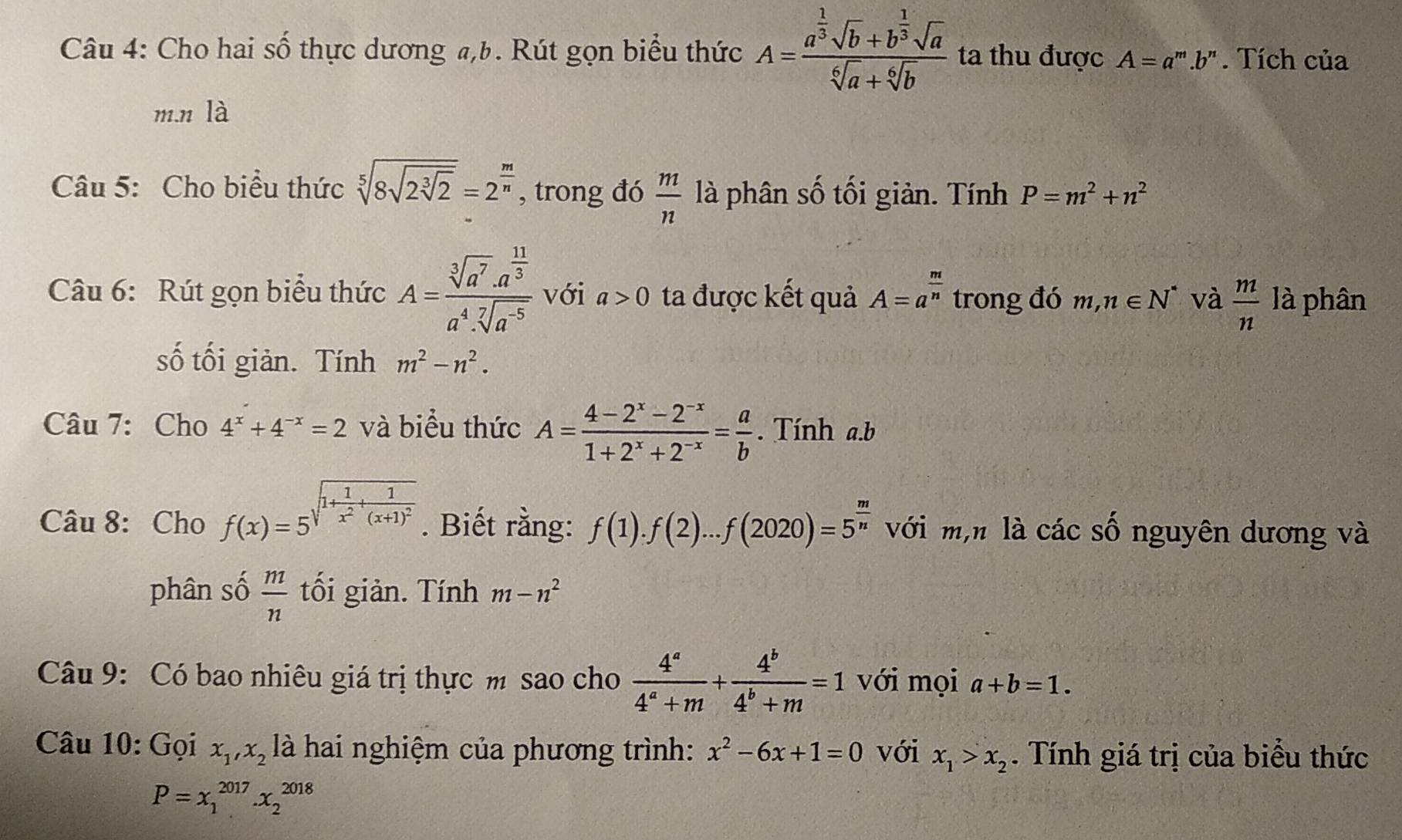 Cho hai số thực dương a,b. Rút gọn biểu thức A=frac a^(frac 1)3sqrt(b)+b^(frac 1)3sqrt(a)sqrt[6](a)+sqrt[6](b) ta thu được A=a^m.b^n. Tích của
m.n là
Câu 5: Cho biểu thức sqrt[5](8sqrt 2sqrt [3]2)=2^(frac m)n , trong đó  m/n  là phân số tối giản. Tính P=m^2+n^2
Câu 6: Rút gọn biểu thức A=frac sqrt[3](a^7)· a^(frac 11)3a^4· sqrt[7](a^(-5)) với a>0 ta được kết quả A=a^(frac m)n trong đó m,n∈ N^* và  m/n  là phân
số tối giản. Tính m^2-n^2.
Câu 7: Cho 4^x+4^(-x)=2 và biểu thức A= (4-2^x-2^(-x))/1+2^x+2^(-x) = a/b . Tính a.b
Câu 8: Cho f(x)=5^(sqrt(1+frac 1)x^2)+frac 1(x+1)^2. Biết rằng: f(1).f(2)...f(2020)=5^(frac m)n với m,n là các số nguyên dương và
phân số  m/n  tối giản. Tính m-n^2
Câu 9: Có bao nhiêu giá trị thực m sao cho  4^a/4^a+m + 4^b/4^b+m =1 với mọi a+b=1.
Câu 10: Gọi x_1,x_2 là hai nghiệm của phương trình: x^2-6x+1=0 với x_1>x_2. Tính giá trị của biểu thức
P=x_1^(2017).x_2^(2018)