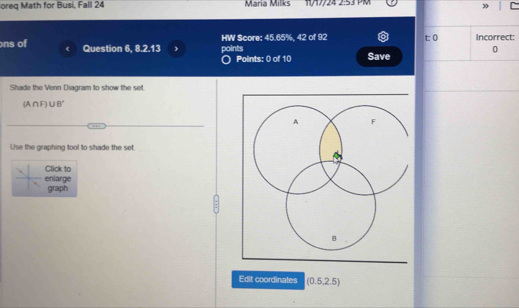 oreq Math for Busi, Fall 24 Maria Milks 11/17/24 2:53 PM 
ns of HW Score: 45.65%, 42 of 92 
Question 6, 8.2.13 > points 
) Points: 0 of 10 Save 
Shade the Venn Diagram to show the set.
(A∩ F)∪ B'
Use the graphing tool to shade the set. 
Click to 
enlarge 
graph 
Edit coordinates (0.5,2.5)