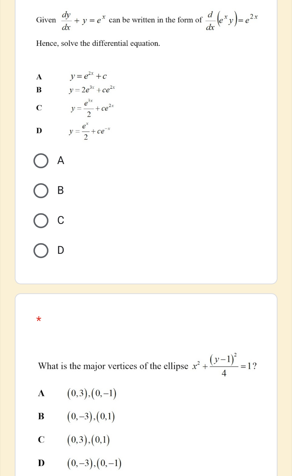 Given  dy/dx +y=e^x can be written in the form of  d/dx (e^xy)=e^(2x)
Hence, solve the differential equation.
A y=e^(2x)+c
B y=2e^(3x)+ce^(2x)
C y= e^(3x)/2 +ce^(2x)
D y= e^x/2 +ce^(-x)
A
B
C
D
*
What is the major vertices of the ellipse x^2+frac (y-1)^24=1 ?
A (0,3),(0,-1)
B (0,-3), (0,1)
C (0,3), (0,1)
D (0,-3), (0,-1)