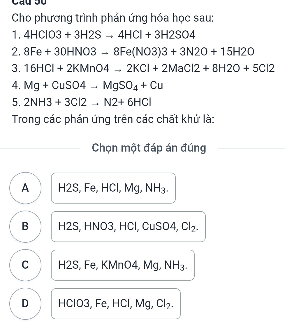 Cầu 50
Cho phương trình phản ứng hóa học sau:
1. 4HClO3+3H2Sto 4HCl+3H2SO4. 
2. 8Fe+30HNO3to 8Fe(NO3)3+3N2O+15H2O
3. 16HCl+2KMnO4to 2KCl+2MaCl2+8H2O+5Cl2
4. Mg+CuSO4to MgSO_4+Cu
5. 2NH3+3Cl2to N2+6HCl
Trong các phản ứng trên các chất khử là:
Chọn một đáp án đúng
A H2S, Fe, HCl, Mg, NH_3.
B H2S, HNO3, HCl, CuSO4, Cl_2.
C H2S, Fe, KMnO4, Mg, NH_3.
D HClO3, Fe, HCl, Mg, Cl_2.