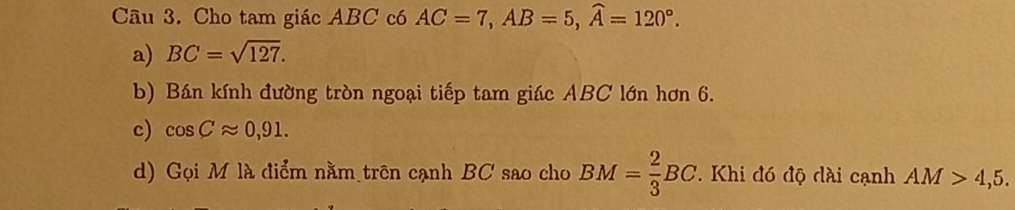 Cho tam giác ABC có AC=7, AB=5, widehat A=120°. 
a) BC=sqrt(127). 
b) Bán kính đường tròn ngoại tiếp tam giác ABC lớn hơn 6. 
c) cos Capprox 0,91. 
d) Gọi M là điểm nằm trên cạnh BC sao cho BM= 2/3 BC. . Khi đó độ đài cạnh AM>4,5.