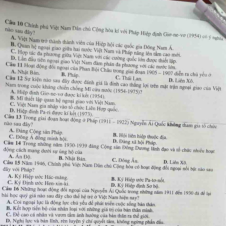 Chính phủ Việt Nam Dân chủ Cộng hòa kí với Pháp Hiệp định Giơ-ne-vơ (1954) có ý nghĩa
nào sau dây?
A. Việt Nam trở thành thành viên của Hiệp hội các quốc gia Đông Nam Á.
B. Quan hệ ngoại giao giữa hai nước Việt Nam và Pháp nâng lên tầm cao mới.
C. Hợp tác đa phương giữa Việt Nam với các cường quốc lớn được thiết lập.
D. Lần đầu tiên ngoại giao Việt Nam đàm phán đa phương với các nước lớn.
Câu 11 Hoạt động đổi ngoại của Phan Bội Châu trong giai đoạn 1905 - 1907 diễn ra chủ yếu ở
A. Nhật Bản. B. Pháp. C. Thái Lan. D. Liên Xô,
Câu 12 Sự kiện nào sau đây được đánh giá là đinh cao thắng lợi trên mặt trận ngoại giao của Việt
Nam trong cuộc kháng chiến chồng Mĩ cứu nước (1954-1975)?
A. Hiệp đinh Giơ-ne-vơ được kí kết (1954).
B. Mĩ thiết lập quan hệ ngoại giao với Việt Nam.
C. Việt Nam gia nhập vào tổ chức Liên Hợp quốc.
D. Hiệp đính Pa-ri được kí kết (1973).
Cầu 13 Trong giai đoạn hoạt động ở Pháp (1911 - 1922) Nguyễn Ái Quốc không tham gia tổ chức
nào sau dây?
A. Đảng Cộng sản Pháp. B. Hội liên hiệp thuộc địa.
C. Đông Á đồng minh hội. D. Đảng xã hội Pháp.
Câu 14 Trong những năm 1930-1939 đảng Cộng sản Đông Dương lãnh đạo và tổ chức nhiều hoạt
động cách mạng dưới sự ủng hộ của
A. Ấn Độ. B. Nhật Bản. C. Đông Âu. D. Liên Xô.
Câu 15 Năm 1946, Chính phủ Việt Nam Dân chủ Cộng hòa có hoạt động đổi ngoại nổi bật nào sau
dây với Pháp?
A. Ký Hiệp ước Hác-măng. B. Ký Hiệp ước Pa-tơ-nốt.
C. Ký Định ước Hen-xin-ki. D. Ký Hiệp định Sơ bộ.
Câu 16 Những hoạt động đối ngoại của Nguyễn Ái Quốc trong những năm 1911 đến 1930 đã để lại
bài học quý giá nào sau đây cho thể hệ trẻ ở Việt Nam hiện nay?
A. Coi ngoại lực là động lực chủ yếu để phát triển cuộc sống bản thân.
B. Kết hợp tiến bộ của nhân loại với những giá trị của bản thân mình.
C. Để cao cá nhân và vươn tầm ảnh hưởng của bản thân ra thế giới.
D. Nghị lực và bản lĩnh, rèn luyện ý chí quyết tâm, không ngừng phần đầu.