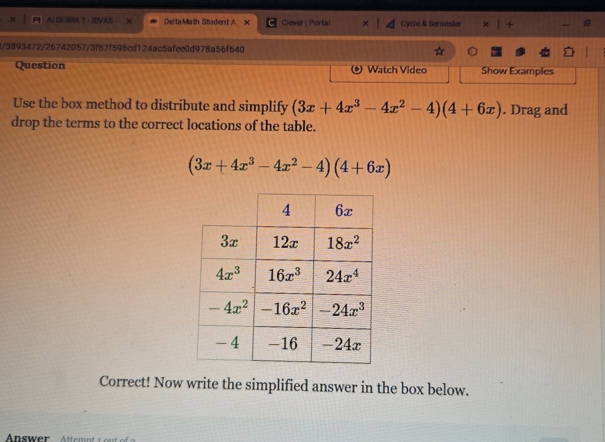 ALGEBRA 1 - RIVAS - Delta Math Student A × Clever | Portal Cycle & Semester u +
4/3893472/26742057/3f87f596cd124ac5afee0d978a56f640
Question Watch Video Show Examples
Use the box method to distribute and simplify (3x+4x^3-4x^2-4)(4+6x). Drag and
drop the terms to the correct locations of the table.
(3x+4x^3-4x^2-4)(4+6x)
Correct! Now write the simplified answer in the box below.
Answer  Attemnt L  out o