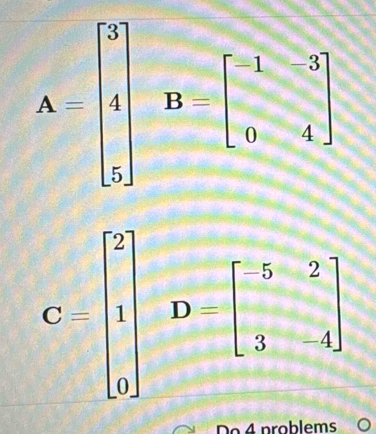 A=beginbmatrix 5 4 5endbmatrix B=beginbmatrix -1&-3 0&-4endbmatrix
C=beginbmatrix 2 1 0endbmatrix D=beginbmatrix 5&-2 3&-4endbmatrix
Do 4 problems