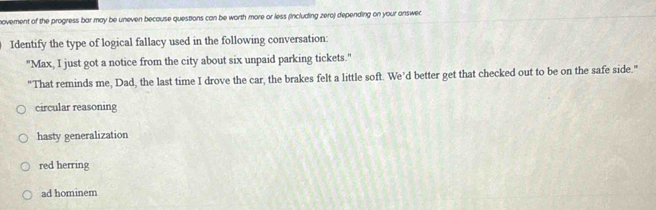 ovement of the progress bar may be uneven because questions can be worth more or less (including zero) depending on your answer.
Identify the type of logical fallacy used in the following conversation:
"Max, I just got a notice from the city about six unpaid parking tickets."
"That reminds me, Dad, the last time I drove the car, the brakes felt a little soft. We’d better get that checked out to be on the safe side."
circular reasoning
hasty generalization
red herring
ad hominem