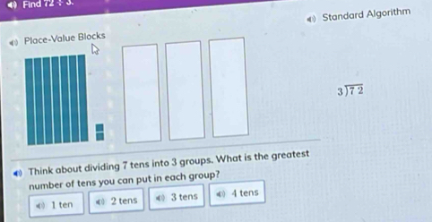 Find if25°
《 Place-Value Blocks Standard Algorithm
beginarrayr 3encloselongdiv 72endarray
Think about dividing 7 tens into 3 groups. What is the greatest
number of tens you can put in each group?
《 1 ten © 2 tens 《 3 tens ④ 4 tens