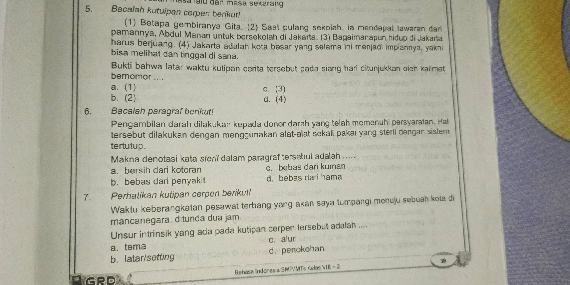 Iasa laïu đan masa sekarang
5. Bacalah kutuipan cerpen berikut!
(1) Betapa gembiranya Gita. (2) Saat pulang sekolah, ia mendapat tawaran dari
pamannya, Abdul Manan untuk bersekolah di Jakarta. (3) Bagaimanapun hidup di Jakarta
harus berjuang. (4) Jakarta adalah kota besar yang selama ini menjadi impiannya, yakni
bisa melihat dan tinggal di sana.
Bukti bahwa latar waktu kutipan cerita tersebut pada siang hari ditunjukkan oleh kalimat
bernomor ....
a. (1) c. (3)
b. (2) d. (4)
6. Bacalah paragraf berikut!
Pengambilan darah dilakukan kepada donor darah yang telah memenuhi persyaratan. Hal
tersebut dilakukan dengan menggunakan alat-alat sekali pakai yang steril dengan sistem
tertutup.
Makna denotasi kata steril dalam paragraf tersebut adalah .....
a. bersih dari kotoran c. bebas dari kuman
b. bebas dari penyakit d. bebas dari hama
7. Perhatikan kutipan cerpen berikut!
Waktu keberangkatan pesawat terbang yang akan saya tumpangi menuju sebuah kota di
mancanegara, ditunda dua jam.
Unsur intrinsik yang ada pada kutipan cerpen tersebut adalah ....
a. tema c. alur
b. latar/setting d. penokohan
Bahasa Indonesia SMP/MTs Kelas VIII - 2 39
GRD