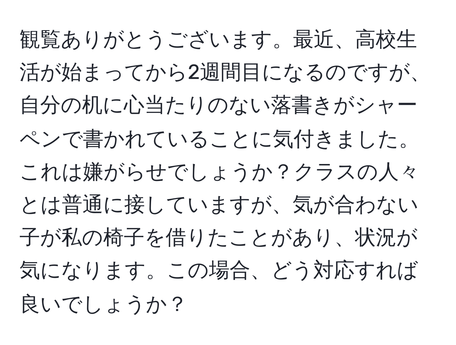 観覧ありがとうございます。最近、高校生活が始まってから2週間目になるのですが、自分の机に心当たりのない落書きがシャーペンで書かれていることに気付きました。これは嫌がらせでしょうか？クラスの人々とは普通に接していますが、気が合わない子が私の椅子を借りたことがあり、状況が気になります。この場合、どう対応すれば良いでしょうか？