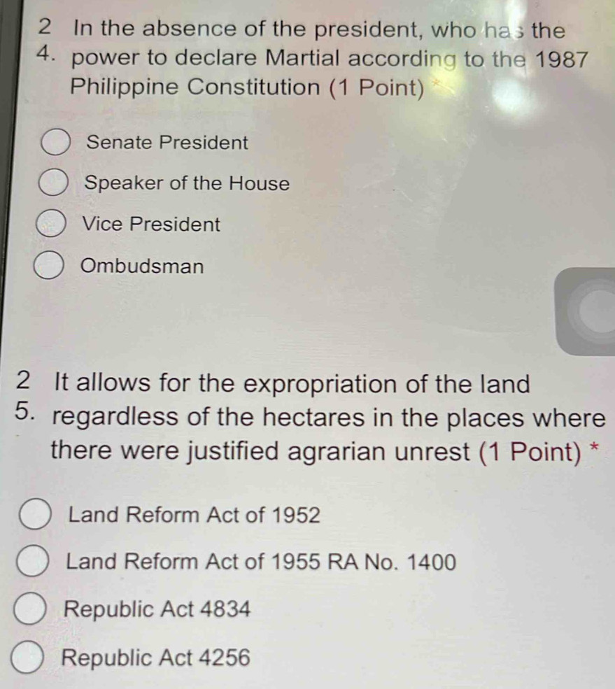 In the absence of the president, who has the
4. power to declare Martial according to the 1987
Philippine Constitution (1 Point)
Senate President
Speaker of the House
Vice President
Ombudsman
2 It allows for the expropriation of the land
5. regardless of the hectares in the places where
there were justified agrarian unrest (1 Point) *
Land Reform Act of 1952
Land Reform Act of 1955 RA No. 1400
Republic Act 4834
Republic Act 4256