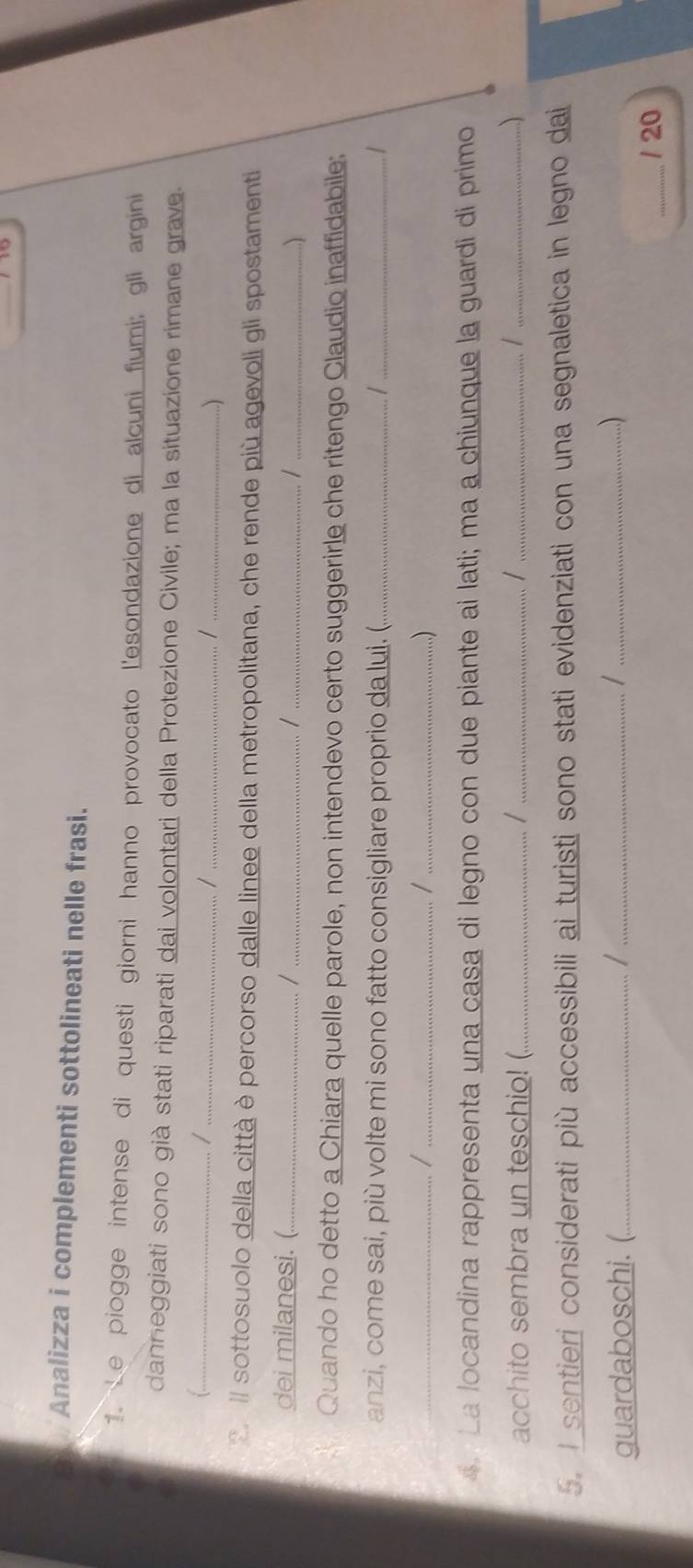 Analizza i complementi sottolineati nelle frasi. 
1. Le piogge intense di questi giorni hanno provocato l'esondazione di alcuni fiumi; gli argini 
danneggiati sono già stati riparati dai volontari della Protezione Civile; ma la situazione rimane grave. 
1._ 
_/ 
_/ 
_ 
E. Il sottosuolo della città è percorso dalle linee della metropolitana, che rende più agevoli gli spostamenti 
dei milanesi.( _/ _/ _/_ 
Quando ho detto a Chiara quelle parole, non intendevo certo suggerirle che ritengo Claudio inaffidabile: 
anzi, come sai, più volte mi sono fatto consigliare proprio da lui. (._ /_ 
__/ 
_/ 
..) 
a. La locandina rappresenta una casa di legno con due piante ai lati; ma a chiunque la guardi di primo 
acchito sembra un teschio! (._ /_ 
_ 
_...) 
5. I sentieri considerati più accessibili ai turisti sono stati evidenziati con una segnaletica in legno dai 
guardaboschi. (._ /_ /_ 
...) 
_/ 20