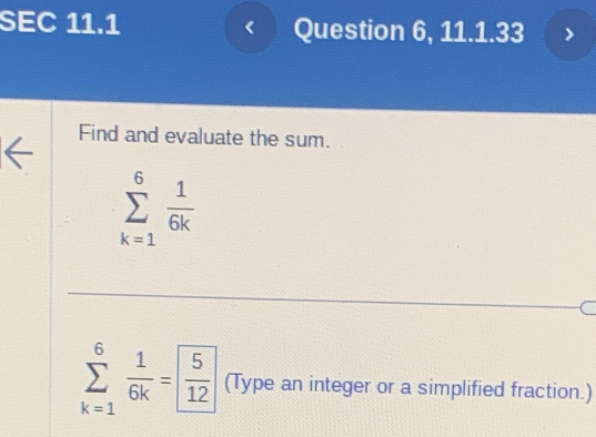 SEC 11.1 Question 6, 11.1.33 
< 
Find and evaluate the sum.
sumlimits _(k=1)^6 1/6k 
sumlimits _(k=1)^6 1/6k = 5/12  (Type an integer or a simplified fraction.)