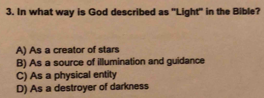 In what way is God described as "Light" in the Bible?
A) As a creator of stars
B) As a source of illumination and guidance
C) As a physical entity
D) As a destroyer of darkness