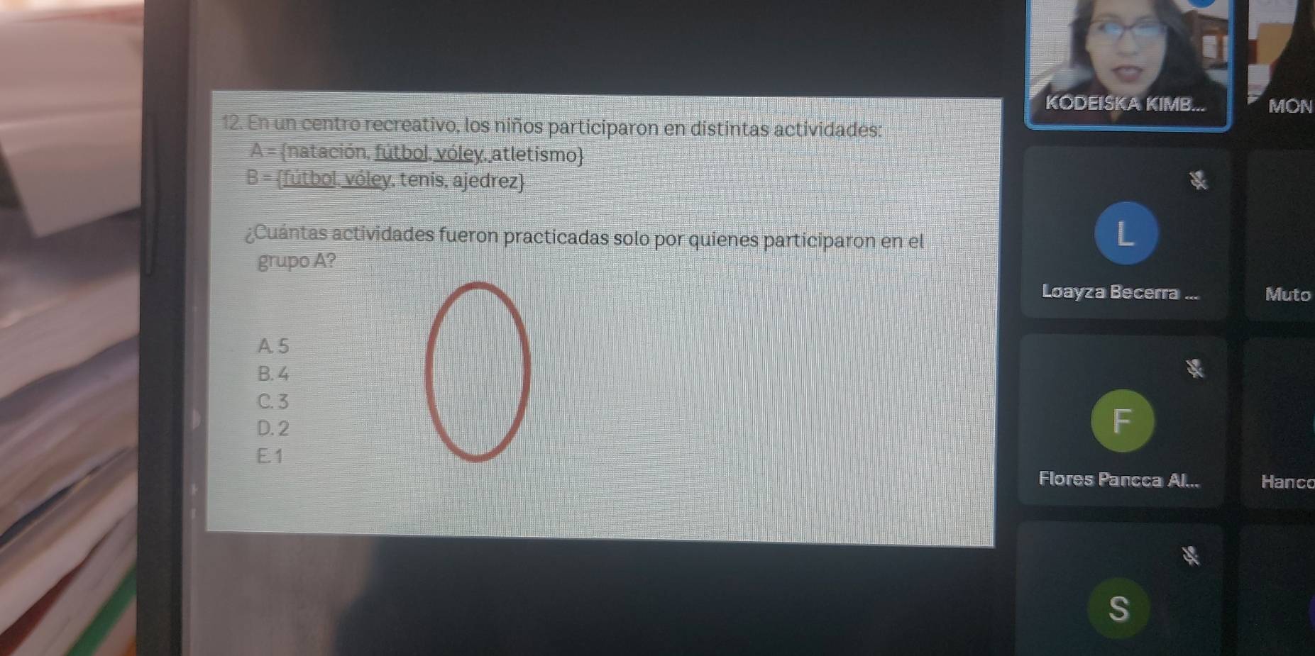 KODEISKA KIMB... MON
12. En un centro recreativo, los niños participaron en distintas actividades:
A= natación, fútbol. vóley, atletismo
B= fútbol. vóley, tenis, ajedrez
¿Cuántas actividades fueron practicadas solo por quienes participaron en el
L
grupo A?
Loayza Becerra ... Muto
A 5
B. 4
C. 3
I
D. 2
E. 1
Flores Pancca Al... Hanco
S