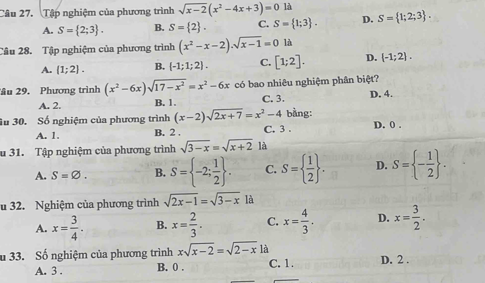 Tập nghiệm của phương trình sqrt(x-2)(x^2-4x+3)=0 là
A. S= 2;3. B. S= 2. C. S= 1;3. D. S= 1;2;3. 
Câu 28. Tập nghiệm của phương trình (x^2-x-2)· sqrt(x-1)=0 là
A.  1;2.
B.  -1;1;2. C. [1;2]. D.  -1;2. 
âu 29. Phương trình (x^2-6x)sqrt(17-x^2)=x^2-6x có bao nhiêu nghiệm phân biệt?
A. 2. B. 1. C. 3. D. 4.
âu 30. Số nghiệm của phương trình (x-2)sqrt(2x+7)=x^2-4 bằng:
A. 1. B. 2. C. 3. D. 0.
u 31. Tập nghiệm của phương trình sqrt(3-x)=sqrt(x+2) là
A. S=varnothing.
B. S= -2; 1/2 . C. S=  1/2 . D. S= - 1/2 . 
u 32. Nghiệm của phương trình sqrt(2x-1)=sqrt(3-x) là
B.
A. x= 3/4 . x= 2/3 .
C. x= 4/3 . x= 3/2 . 
D.
u 33. Số nghiệm của phương trình xsqrt(x-2)=sqrt(2-x)1 à
D. 2.
A. 3.
B. 0. C. 1.