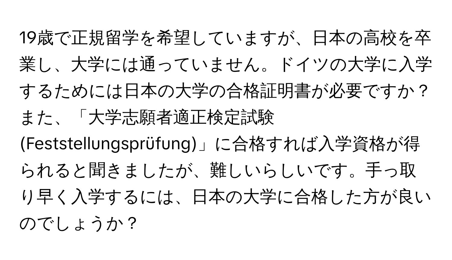 19歳で正規留学を希望していますが、日本の高校を卒業し、大学には通っていません。ドイツの大学に入学するためには日本の大学の合格証明書が必要ですか？また、「大学志願者適正検定試験(Feststellungsprüfung)」に合格すれば入学資格が得られると聞きましたが、難しいらしいです。手っ取り早く入学するには、日本の大学に合格した方が良いのでしょうか？