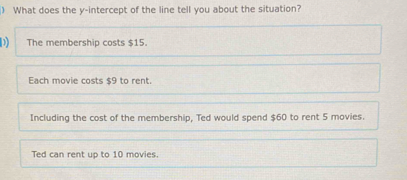 ) What does the y-intercept of the line tell you about the situation?
D) The membership costs $15.
Each movie costs $9 to rent.
Including the cost of the membership, Ted would spend $60 to rent 5 movies.
Ted can rent up to 10 movies.