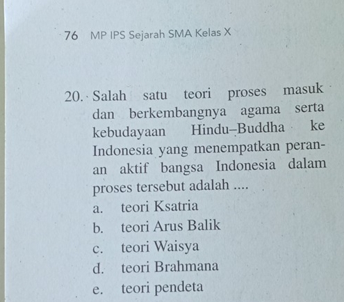 MP IPS Sejarah SMA Kelas X
20. Salah satu teori proses masuk
dan berkembangnya agama serta
kebudayaan Hindu-Buddha ke
Indonesia yang menempatkan peran-
an aktif bangsa Indonesia dalam
proses tersebut adalah ....
a. teori Ksatria
b. teori Arus Balik
c. teori Waisya
d. teori Brahmana
e. teori pendeta