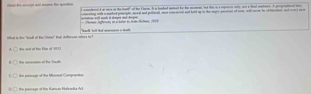 Read the excerpt and answar the question
I comsidered it at once as the k ne11^1 of the Union. It is hushed indeed for the moment, but this is a reprieve only, not a final senfence. A geographical line,
conciding with a marked principle, moral and political, once concerved and held up to the angry passions of men, will never be obliterated; and every new
irritation will mark it deeper and deeper
— Thomas Jefferson, in a letter to John Holmes, 1820
'knell: bell that announces a death
What is the "knell of the Union" that Jefferson refers to?
A. the end of the War of 1812
B the secession of the South
C. the passage of the Missouri Compromise
D the passage of the Kansas-Nebraska Act