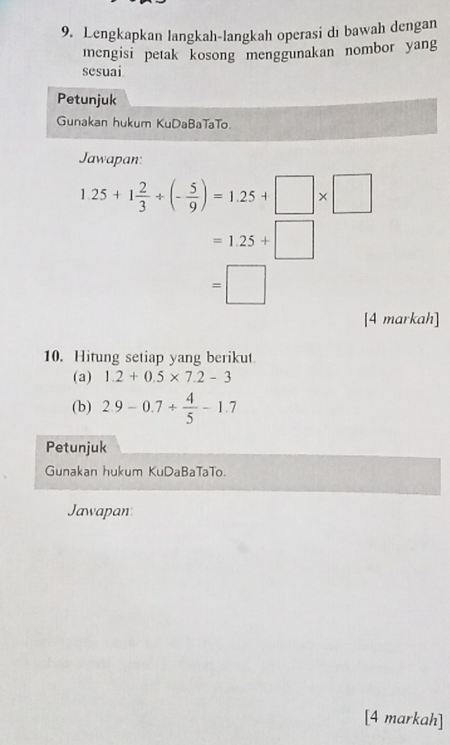 Lengkapkan langkah-langkah operasi di bawah dengan 
mengisi petak kosong menggunakan nombor yang 
sesuai 
Petunjuk 
Gunakan hukum KuDaBaTaTo 
Jawapan
1.25+1 2/3 / (- 5/9 )=1.25+□ * □
=1.25+□
=□
[4 markah] 
10. Hitung setiap yang berikut 
(a) 1.2+0.5* 7.2-3
(b) 2.9-0.7/  4/5 -1.7
Petunjuk 
Gunakan hukum KuDaBaTaTo. 
Jawapan 
[4 markah]