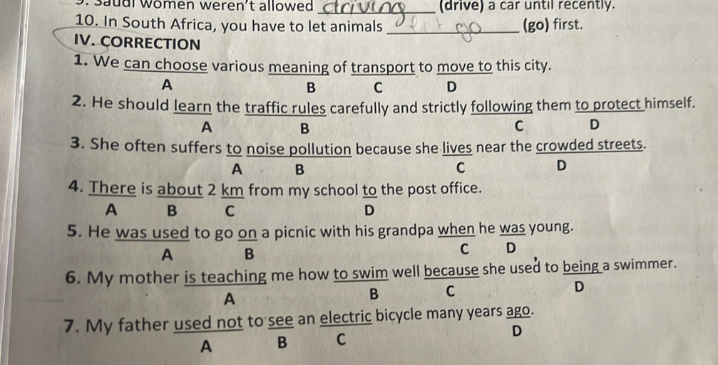 Saudl women weren't allowed _(drive) a car until recently.
10. In South Africa, you have to let animals _(go) first.
IV. CORRECTION
1. We can choose various meaning of transport to move to this city.
A
B C D
2. He should learn the traffic rules carefully and strictly following them to protect himself.
A
B
C D
3. She often suffers to noise pollution because she lives near the crowded streets.
A B
C
D
4. There is about 2 km from my school to the post office.
A B C D
5. He was used to go on a picnic with his grandpa when he was young.
A B
C D
6. My mother is teaching me how to swim well because she used to being a swimmer.
A
B C
D
7. My father used not to see an electric bicycle many years ago.
A B C D