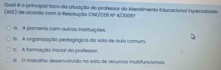 Qual é o principal foco da atuação do professor do Atendimento Educacional Especializado
(AEE) de acordo com a Resolução CNE/CEB N° 4/20 0 9?
a. A parceria com outras instituições.
b. A organização pedagógica da sala de aula comum.
c. A formação inicial do professor.
d. O trabalho desenvolvido na sala de recursos multifuncionais.