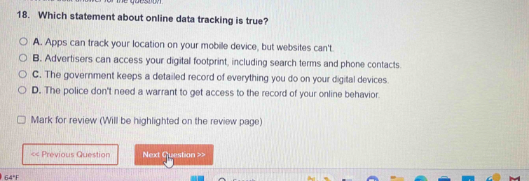 uveson
18. Which statement about online data tracking is true?
A. Apps can track your location on your mobile device, but websites can't.
B. Advertisers can access your digital footprint, including search terms and phone contacts.
C. The government keeps a detailed record of everything you do on your digital devices.
D. The police don't need a warrant to get access to the record of your online behavior.
Mark for review (Will be highlighted on the review page)
<< Previous Question Next Question >>
64°F