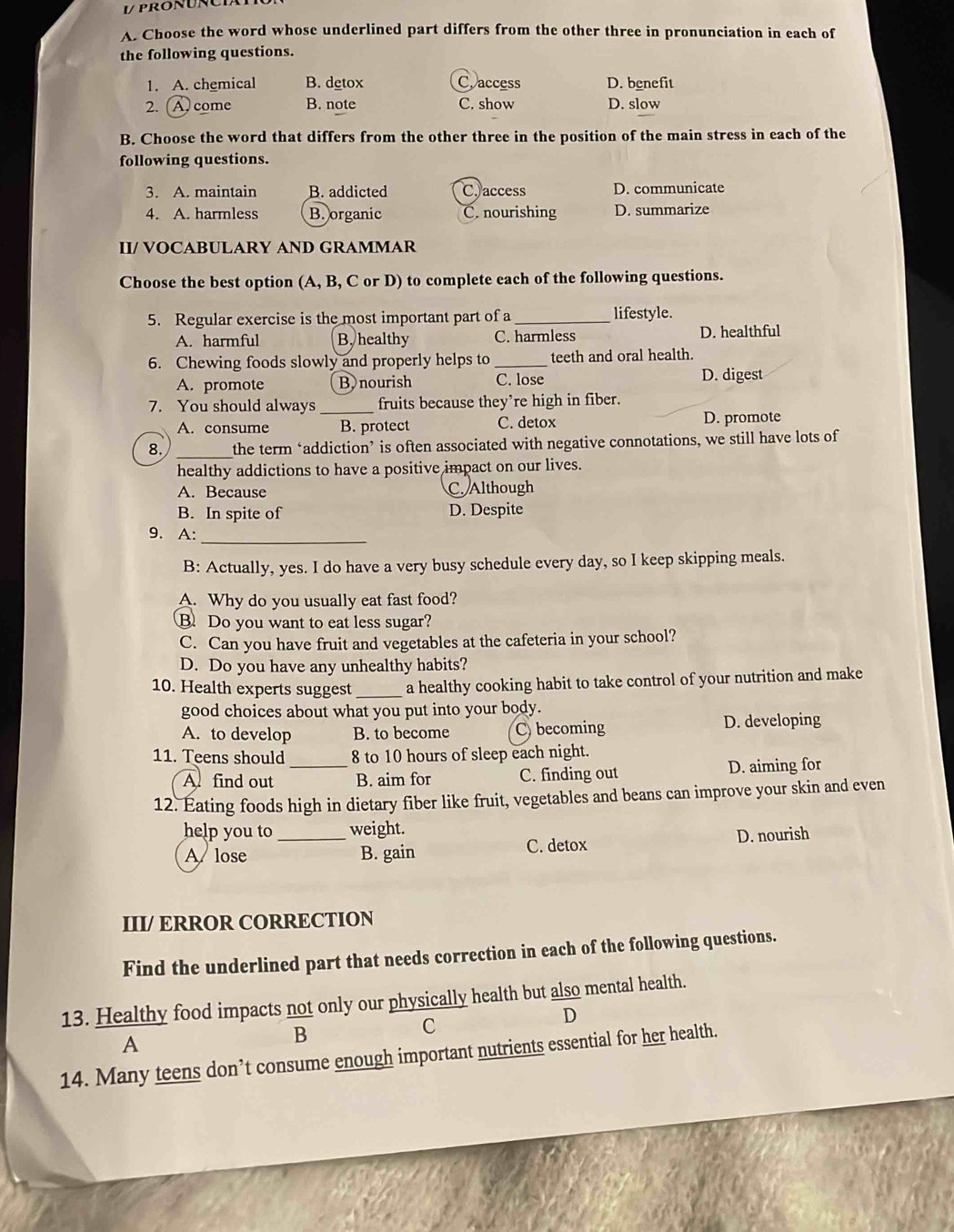 pronuncia
A. Choose the word whose underlined part differs from the other three in pronunciation in each of
the following questions.
1. A. chemical B. detox Caccess D. benefit
2. (A. come B. note C. show D. slow
B. Choose the word that differs from the other three in the position of the main stress in each of the
following questions.
3. A. maintain B. addicted C. access D. communicate
4. A. harmless B. organic C. nourishing D. summarize
II/ VOCABULARY AND GRAMMAR
Choose the best option (A, B, C or D) to complete each of the following questions.
5. Regular exercise is the most important part of a _lifestyle.
A. harmful B, healthy C. harmless D. healthful
6. Chewing foods slowly and properly helps to_ teeth and oral health.
A. promote B nourish C. lose D. digest
7. You should always _fruits because they’re high in fiber.
A. consume B. protect C. detox D. promote
8. _the term ‘addiction’ is often associated with negative connotations, we still have lots of
healthy addictions to have a positive impact on our lives.
A. Because C. Although
B. In spite of D. Despite
_
9. A:
B: Actually, yes. I do have a very busy schedule every day, so I keep skipping meals.
A. Why do you usually eat fast food?
B. Do you want to eat less sugar?
C. Can you have fruit and vegetables at the cafeteria in your school?
D. Do you have any unhealthy habits?
10. Health experts suggest _a healthy cooking habit to take control of your nutrition and make
good choices about what you put into your body.
A. to develop B. to become Cbecoming D. developing
11. Teens should 8 to 10 hours of sleep each night.
A find out _B. aim for C. finding out D. aiming for
12. Éating foods high in dietary fiber like fruit, vegetables and beans can improve your skin and even
help you to_ weight.
A lose B. gain C. detox
D. nourish
III/ ERROR CORRECTION
Find the underlined part that needs correction in each of the following questions.
13. Healthy food impacts not only our physically health but also mental health.
A
B
C
D
14. Many teens don’t consume enough important nutrients essential for her health.