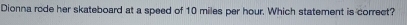 Dionna rode her skateboard at a speed of 10 miles per hour. Which statement is correct?