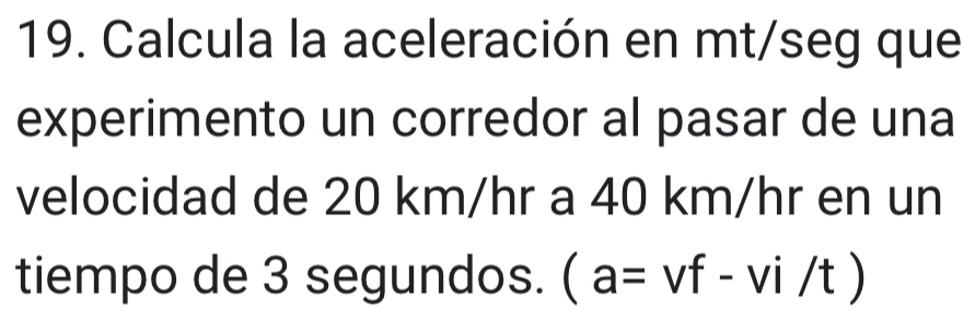 Calcula la aceleración en mt/seg que 
experimento un corredor al pasar de una 
velocidad de 20 km/hr a 40 km/hr en un 
tiempo de 3 segundos. (a=vf-vi/t)