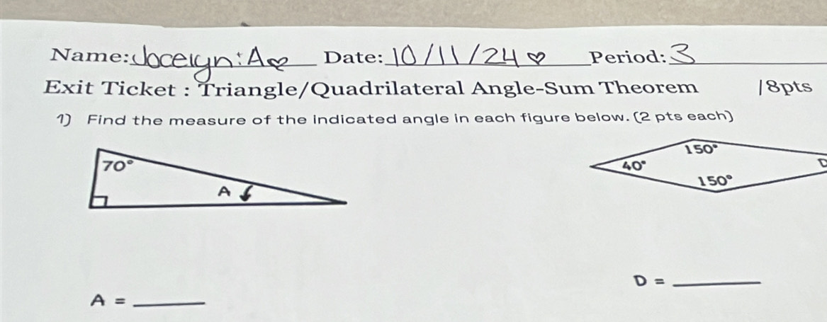 Name:_ Date: _Period:_
Exit Ticket : Triangle/Quadrilateral Angle-Sum Theorem /8pts
1) Find the measure of the indicated angle in each figure below. (2 pts each)
_ D=
A= _