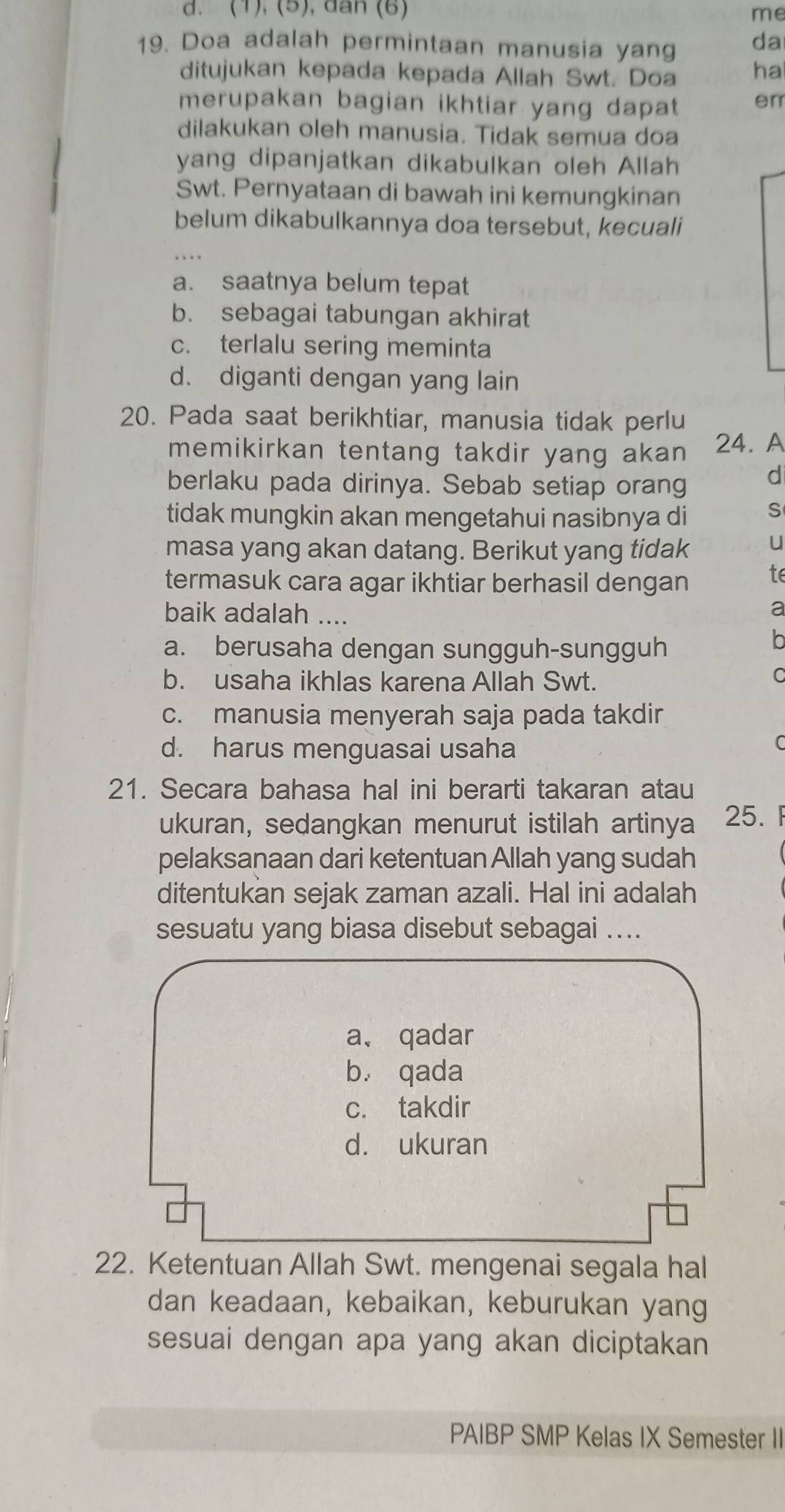 (1), (5), dan (6) me
19. Doa adalah permintaan manusia yang da
ditujukan kepada kepada Allah Swt. Doa ha
merupakan bagian ikhtiar yang dapat en
dilakukan oleh manusia. Tidak semua doa
yang dipanjatkan dikabulkan oleh Allah
Swt. Pernyataan di bawah ini kemungkinan
belum dikabulkannya doa tersebut, kecuali
a. saatnya belum tepat
b. sebagai tabungan akhirat
c. terlalu sering meminta
d. diganti dengan yang lain
20. Pada saat berikhtiar, manusia tidak perlu
memikirkan tentang takdir yang akan 24. A
berlaku pada dirinya. Sebab setiap orang
d
tidak mungkin akan mengetahui nasibnya di S
masa yang akan datang. Berikut yang tidak u
termasuk cara agar ikhtiar berhasil dengan
te
baik adalah ....
a
a. berusaha dengan sungguh-sungguh
b. usaha ikhlas karena Allah Swt.
C
c. manusia menyerah saja pada takdir
d. harus menguasai usaha
21. Secara bahasa hal ini berarti takaran atau
ukuran, sedangkan menurut istilah artinya 25.
pelaksanaan dari ketentuan Allah yang sudah
ditentukan sejak zaman azali. Hal ini adalah
sesuatu yang biasa disebut sebagai ....
a、 qadar
bù qada
c. takdir
d. ukuran
22. Ketentuan Allah Swt. mengenai segala hal
dan keadaan, kebaikan, keburukan yang
sesuai dengan apa yang akan diciptakan
PAIBP SMP Kelas IX Semester II