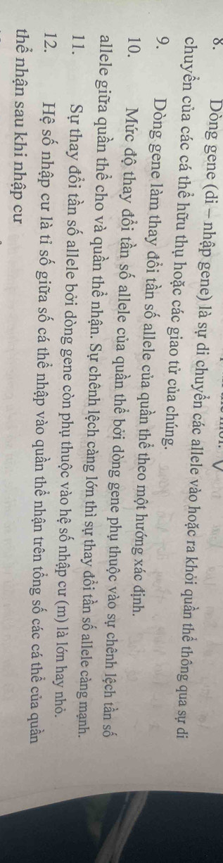 Dòng gene (di - nhập gene) là sự di chuyển các allele vào hoặc ra khỏi quần thể thông qua sự di 
chuyển của các cá thể hữu thụ hoặc các giao tử của chúng. 
9. Dòng gene làm thay đổi tần số allele của quần thể theo một hướng xác định. 
10. Mức độ thay đổi tần số allele của quần thể bởi dòng gene phụ thuộc vào sự chênh lệch tần số 
allele giữa quần thể cho và quần thể nhận. Sự chênh lệch càng lớn thì sự thay đổi tần số allele càng mạnh. 
11. Sự thay đổi tần số allele bởi dòng gene còn phụ thuộc vào hệ số nhập cư (m) là lớn hay nhỏ. 
12. Hệ số nhập cư là tỉ số giữa số cá thể nhập vào quần thể nhận trên tổng số các cá thể của quần 
thể nhận sau khi nhập cư