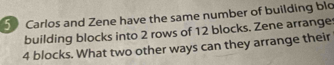 Carlos and Zene have the same number of building blo 
building blocks into 2 rows of 12 blocks. Zene arrange
4 blocks. What two other ways can they arrange their