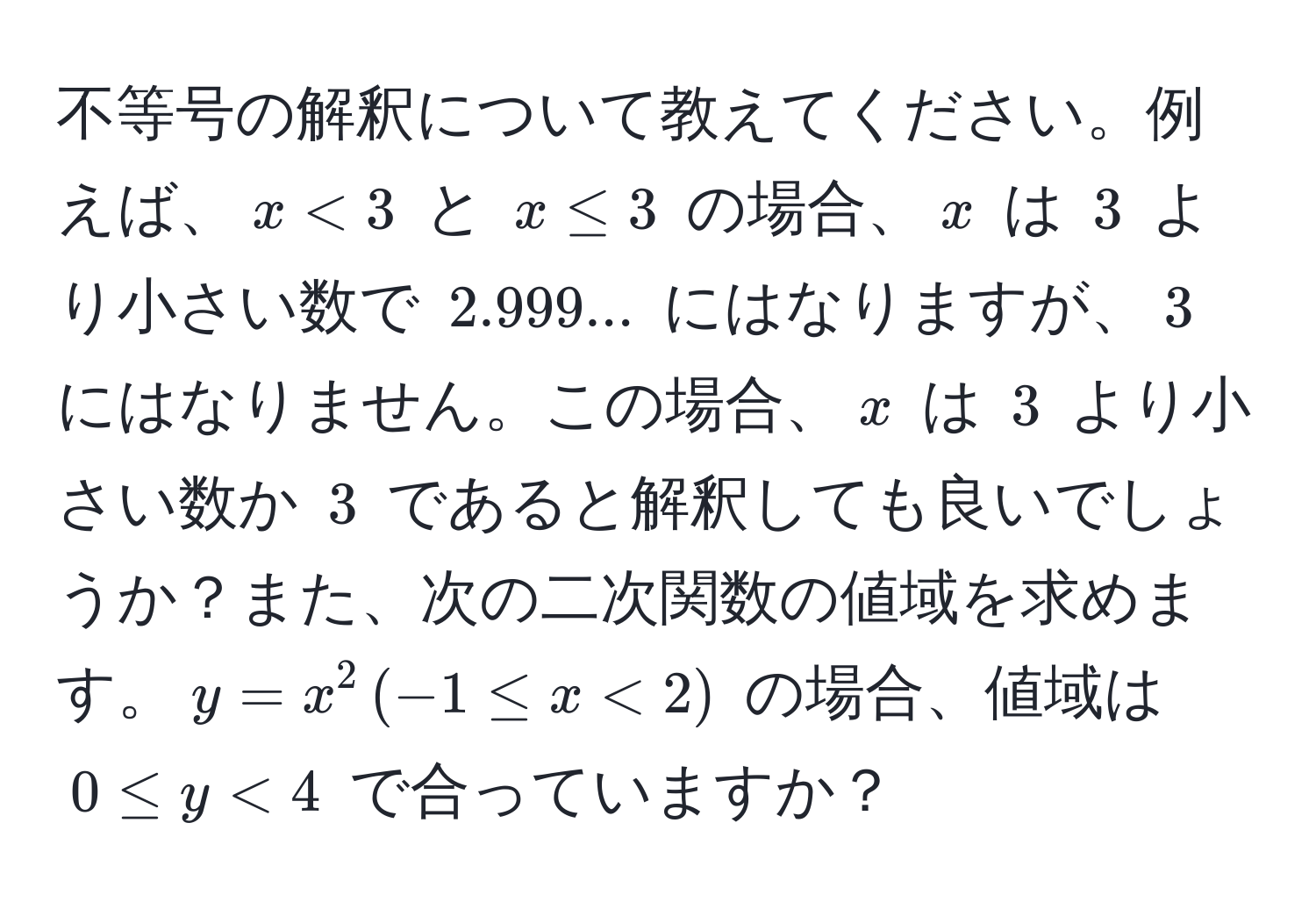 不等号の解釈について教えてください。例えば、$x < 3$ と $x ≤ 3$ の場合、$x$ は $3$ より小さい数で $2.999...$ にはなりますが、$3$ にはなりません。この場合、$x$ は $3$ より小さい数か $3$ であると解釈しても良いでしょうか？また、次の二次関数の値域を求めます。$y = x^2 , (-1 ≤ x < 2)$ の場合、値域は $0 ≤ y < 4$ で合っていますか？