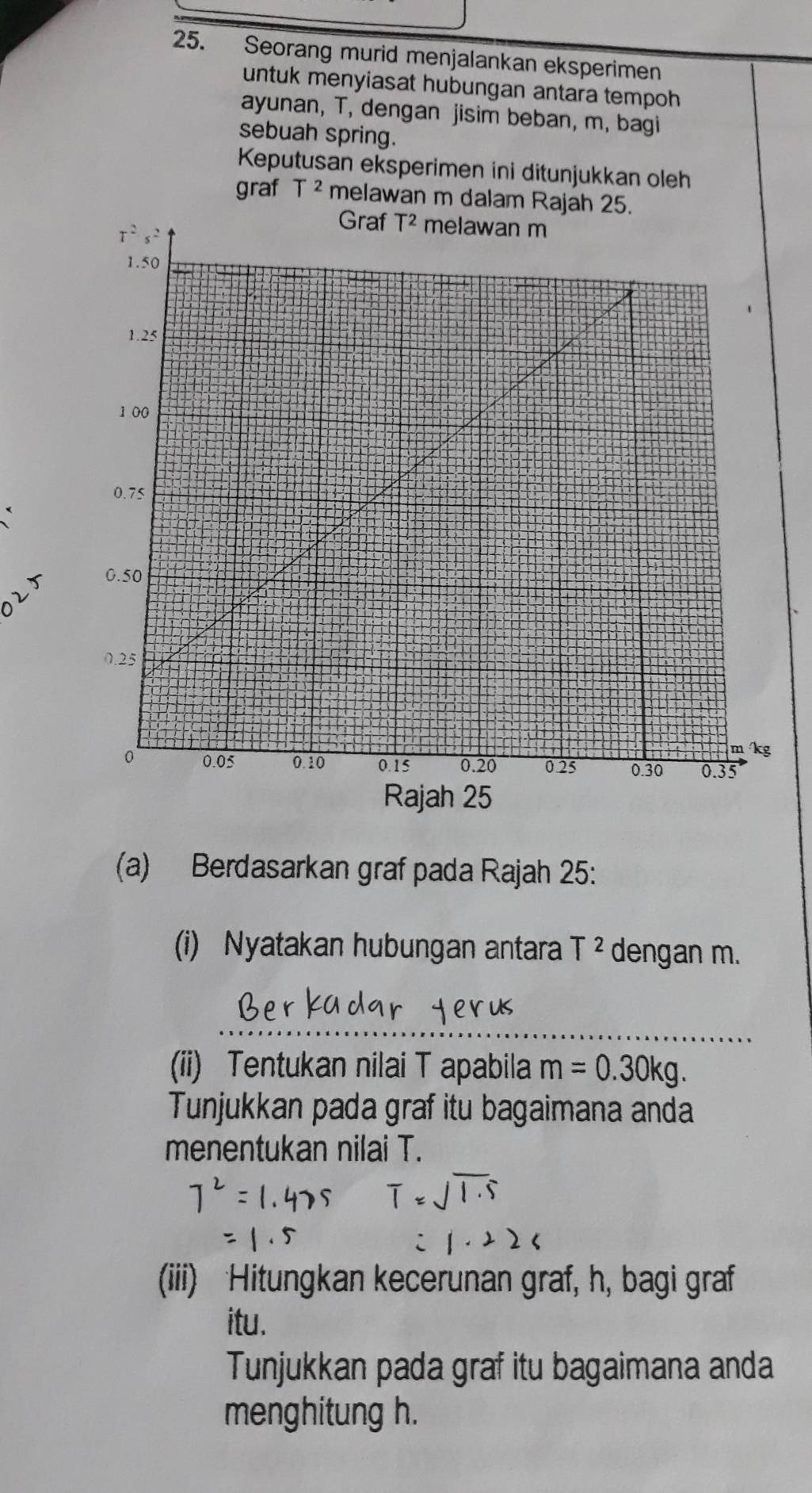 Seorang murid menjalankan eksperimen
untuk menyiasat hubungan antara tempoh 
ayunan, T, dengan jisim beban, m, bagi
sebuah spring.
Keputusan eksperimen ini ditunjukkan oleh
graf T^2 melawan m dalam Rajah 25.
20
(a) Berdasarkan graf pada Rajah 25:
(i) Nyatakan hubungan antara T^2 dengan m.
_
(ii) Tentukan nilai T apabila m=0.30kg.
Tunjukkan pada graf itu bagaimana anda
menentukan nilai T.
(iii) Hitungkan kecerunan graf, h, bagi graf
itu.
Tunjukkan pada graf itu bagaimana anda
menghitung h.