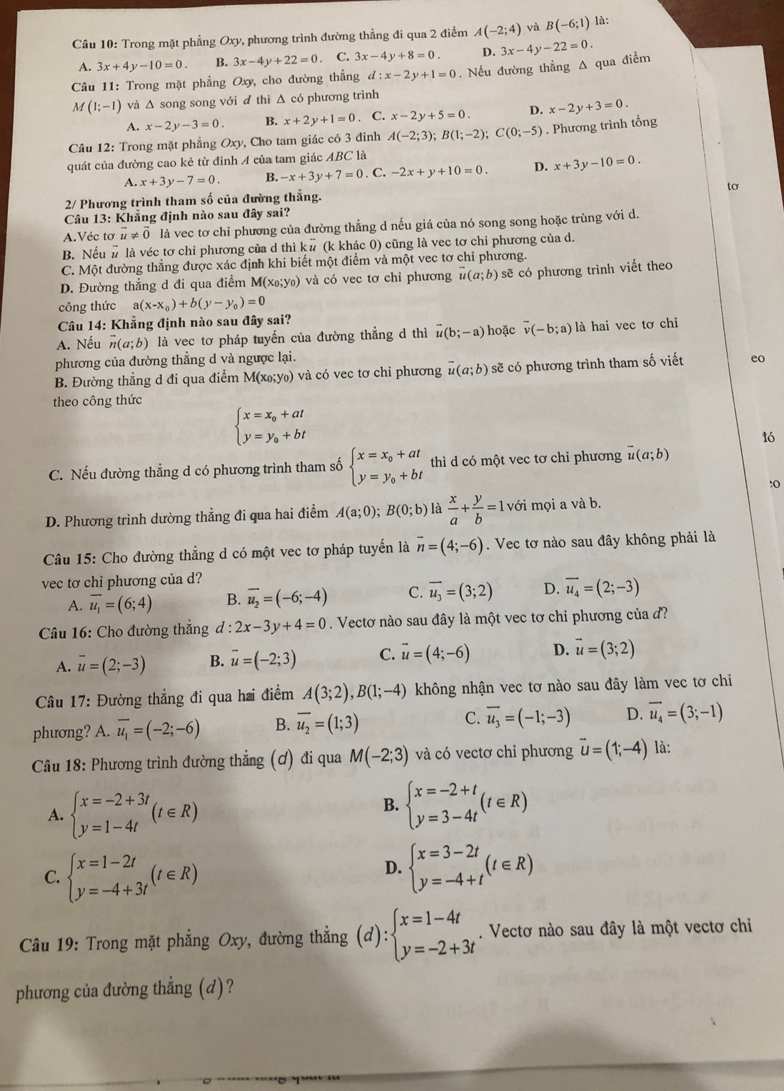 Trong mặt phẳng Oxy, phương trình đường thẳng đi qua 2 điểm A(-2;4) và B(-6;1) là:
A. 3x+4y-10=0. B. 3x-4y+22=0. C. 3x-4y+8=0. D. 3x-4y-22=0.
Câu 11: Trong mặt phẳng Oxy, cho đường thẳng d:x-2y+1=0. Nếu đường thẳng Δ qua điểm
M(1;-1) và Δ song song với đ thì Δ có phương trình
A. x-2y-3=0 B. x+2y+1=0. C. x-2y+5=0. D. x-2y+3=0.
Câu 12: Trong mặt phẳng Oxy, Cho tam giác có 3 đỉnh A(-2;3);B(1;-2);C(0;-5). Phương trình tổng
quát của đường cao kẻ từ đỉnh A của tam giác ABC là
A. x+3y-7=0. B. -x+3y+7=0. C. -2x+y+10=0. D. x+3y-10=0.
tơ
2/ Phương trình tham số của đường thẳng.
Câu 13: Khẳng định nào sau đây sai?
A.Véc tơ vector u!= vector 0 là vec tơ chi phương của đường thẳng d nếu giá của nó song song hoặc trùng với d.
B. Nếu # là véc tơ chỉ phương của d thì k# (k khác 0) cũng là vec tơ chỉ phương của d.
C. Một đường thẳng được xác định khi biết một điểm và một vec tơ chỉ phương.
D. Đường thẳng d đi qua điểm M(x_0;y_0) và có vec tơ chỉ phương vector u(a;b) sẽ có phương trình viết theo
công thức a(x-x_0)+b(y-y_0)=0
Câu 14: Khẳng định nào sau đây sai?
A. Nếu vector n(a;b) là vec tơ pháp tuyến của đường thẳng d thì vector u(b;-a) hoặc vector v(-b;a) là hai vec tơ chỉ
phương của đường thẳng d và ngược lại. eo
B. Đường thẳng d đi qua điểm M(x_0;y_0) và có vec tơ chỉ phương vector u(a;b) sẽ có phương trình tham số viết
theo công thức
beginarrayl x=x_0+at y=y_0+btendarray.
ló
C. Nếu đường thẳng d có phương trình tham số beginarrayl x=x_0+at y=y_0+btendarray. thì d có một vec tơ chi phương vector u(a;b)
:o
D. Phương trình dường thẳng đi qua hai điểm A(a;0);B(0;b) là  x/a + y/b =1 l với mọi a và b.
Câu 15: Cho đường thẳng d có một vec tơ pháp tuyển là vector n=(4;-6). Vec tơ nào sau đây không phải là
vec tơ chi phương của d?
A. overline u_1=(6;4) B. vector u_2=(-6;-4) C. vector u_3=(3;2) D. vector u_4=(2;-3)
*  Câu 16: Cho đường thắng d:2x-3y+4=0. Vectơ nào sau đây là một vec tơ chi phương của đ?
C.
A. overline u=(2;-3) B. vector u=(-2;3) vector u=(4;-6) D. vector u=(3;2)
Câu 17: Đường thẳng đi qua hai điểm A(3;2),B(1;-4) không nhận vec tơ nào sau đây làm vec tơ chi
phương? A. overline u_1=(-2;-6) B. overline u_2=(1;3) C. vector u_3=(-1;-3) D. vector u_4=(3;-1)
Câu 18: Phương trình đường thẳng (ơ) đi qua M(-2;3) và có vectơ chỉ phương vector u=(1;-4) là:
A. beginarrayl x=-2+3t y=1-4tendarray. (t∈ R)
B. beginarrayl x=-2+t y=3-4tendarray. (t∈ R)
C. beginarrayl x=1-2t y=-4+3tendarray. (t∈ R)
D. beginarrayl x=3-2t y=-4+tendarray. (t∈ R)
Câu 19: Trong mặt phẳng Oxy, đường thẳng (d):beginarrayl x=1-4t y=-2+3tendarray.. Vectơ nào sau đây là một vectơ chỉ
phương của đường thẳng (d)?