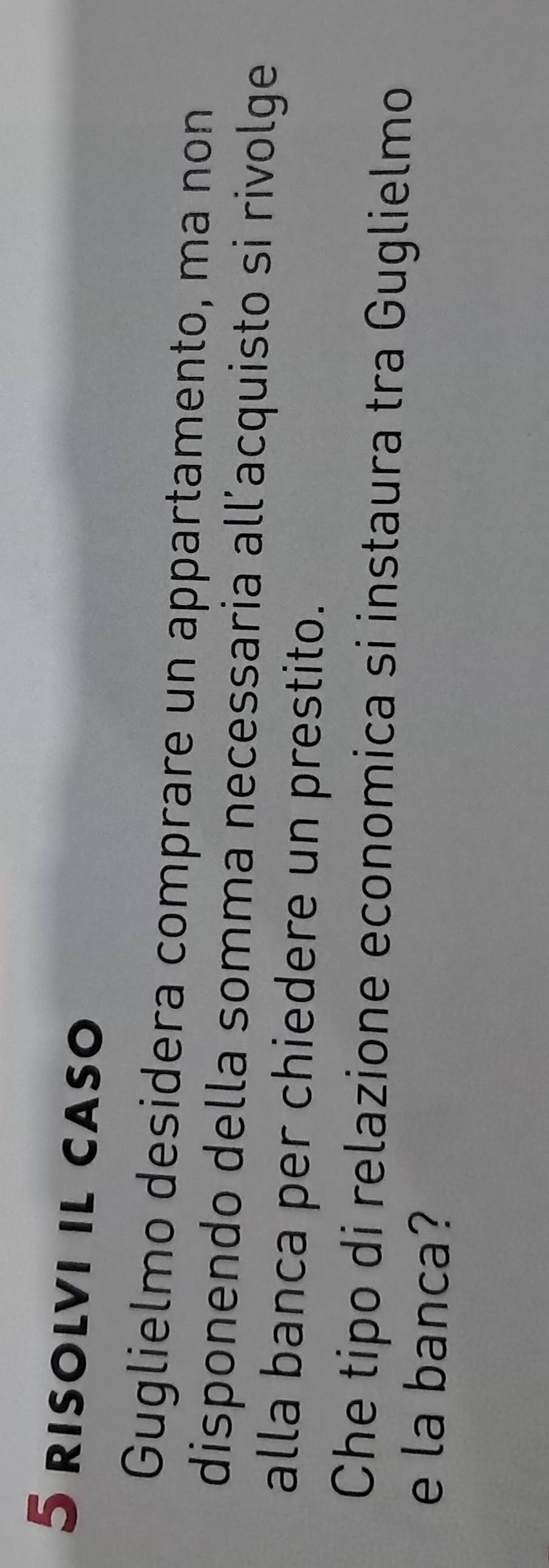 risolvi il caso 
Guglielmo desidera comprare un appartamento, ma non 
disponendo della somma necessaria all’acquisto si rivolge 
alla banca per chiedere un prestito. 
Che tipo di relazione economica si instaura tra Guglielmo 
e la banca?