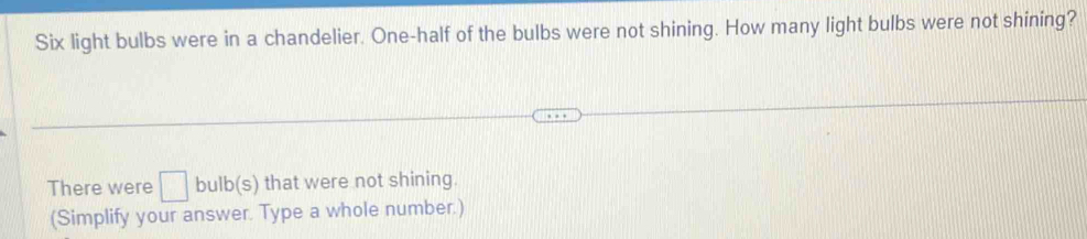 Six light bulbs were in a chandelier. One-half of the bulbs were not shining. How many light bulbs were not shining? 
There were □ bulb(s) that were not shining. 
(Simplify your answer. Type a whole number.)