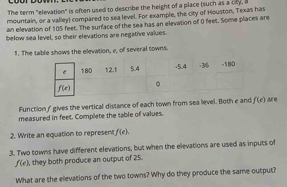 The term "elevation" is often used to describe the height of a place (such as a city, a
mountain, or a valley) compared to sea level. For example, the city of Houston, Texas has
an elevation of 105 feet. The surface of the sea has an elevation of 0 feet. Some places are
below sea level, so their elevations are negative values.
1. The table shows the elevation, e, of several towns.
Function f gives the vertical distance of each town from sea level. Both e and f(e) are
measured in feet. Complete the table of values.
2. Write an equation to represent f(e).
3. Two towns have different elevations, but when the elevations are used as inputs of
f(e) , they both produce an output of 25.
What are the elevations of the two towns? Why do they produce the same output?