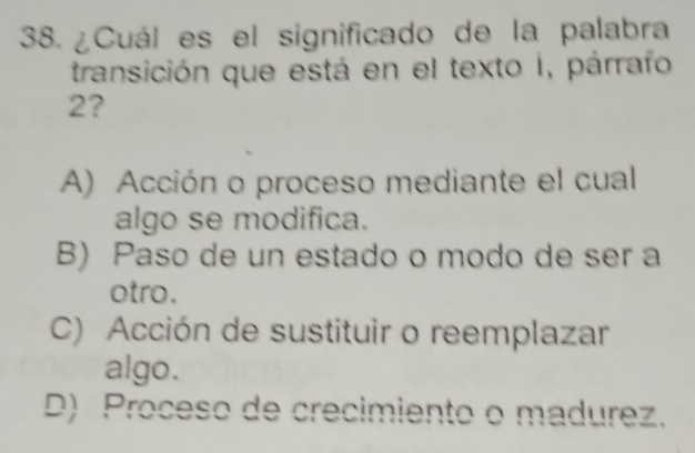 ¿Cuál es el significado de la palabra
transición que está en el texto I, párrafo
2?
A) Acción o proceso mediante el cual
algo se modifica.
B) Paso de un estado o modo de ser a
otro.
C) Acción de sustituir o reemplazar
algo.
D) Proceso de crecimiento o madurez.