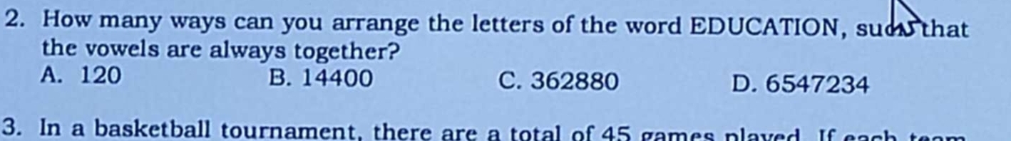 How many ways can you arrange the letters of the word EDUCATION, suc that
the vowels are always together?
A. 120 B. 14400 C. 362880 D. 6547234
3. In a basketball tournament, there are a total of 45 games played If eac