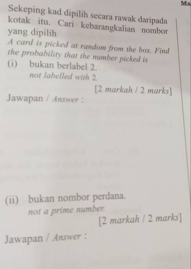 Ma 
Sekeping kad dipilih secara rawak daripada 
kotak itu. Cari kebarangkalian nombor 
yang dipilih 
A card is picked at random from the box. Find 
the probability that the number picked is 
(i) bukan berlabel 2. 
not labelled with 2. 
[2 markah / 2 marks] 
Jawapan / Answer : 
(ii) bukan nombor perdana. 
not a prime number. 
[2 markah / 2 marks] 
Jawapan / Answer :