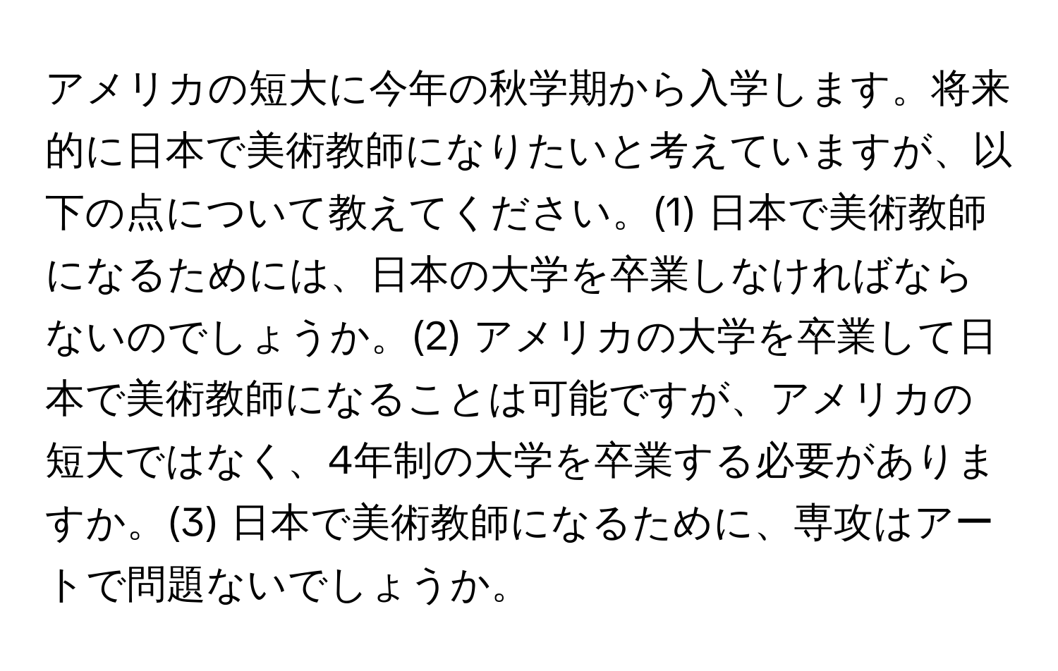 アメリカの短大に今年の秋学期から入学します。将来的に日本で美術教師になりたいと考えていますが、以下の点について教えてください。(1) 日本で美術教師になるためには、日本の大学を卒業しなければならないのでしょうか。(2) アメリカの大学を卒業して日本で美術教師になることは可能ですが、アメリカの短大ではなく、4年制の大学を卒業する必要がありますか。(3) 日本で美術教師になるために、専攻はアートで問題ないでしょうか。