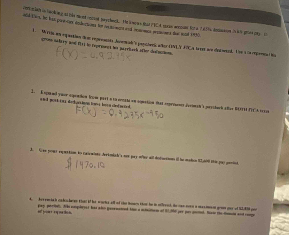 Jerimiah is looking at his most recent paycheck. He knows that FICA taxes account for a 7.65% deduction in his gross pay. In 
addition, he has post-tax deductions for retrement and insurance premiums that total $950. 
1. Write an equation that represents Jeremiah's paycheck after ONLY FICA taxes are deducted. Use s to represent hi 
gross salary and f(x) to represent his paycheck after deductions. 
2. Expand your equation from part a to create an equation that represents Jecimah's paycheck after BOTH FICA taxes 
and post-tax deductions have been dedneted. 
3. Use your equation to calculate Jerimiah's net pay after all deductions if he makes $2,600 this pay perind. 
4. Jeremiab cniculates that if he works all of the hours that he is effered. Bn can eurn a maximent grom pay of 32.350 per 
pay period. His employer has also guaranteed him a minsmom of $1,560 per pay pornl. State the demain and vange 
of your equation.