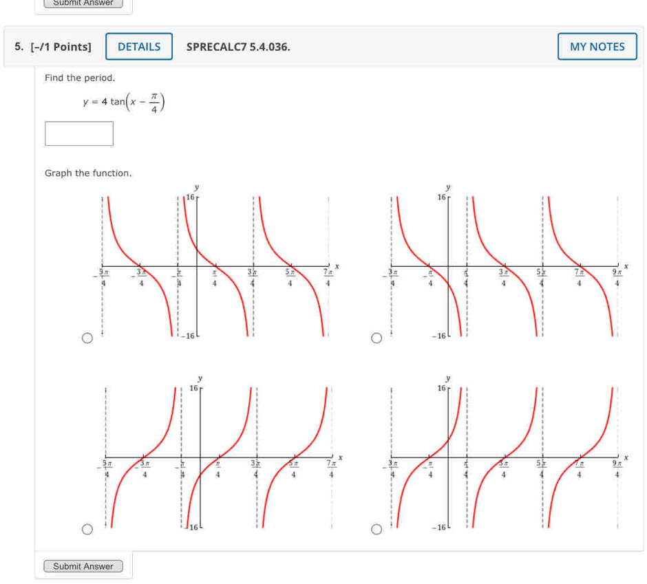 Submit Answer
5. [-/1 Points] DETAILS SPRECALC7 5.4.036. MY NOTES
Find the period.
y=4tan (x- π /4 )
Graph the function,
 
 
 
Submit Answer