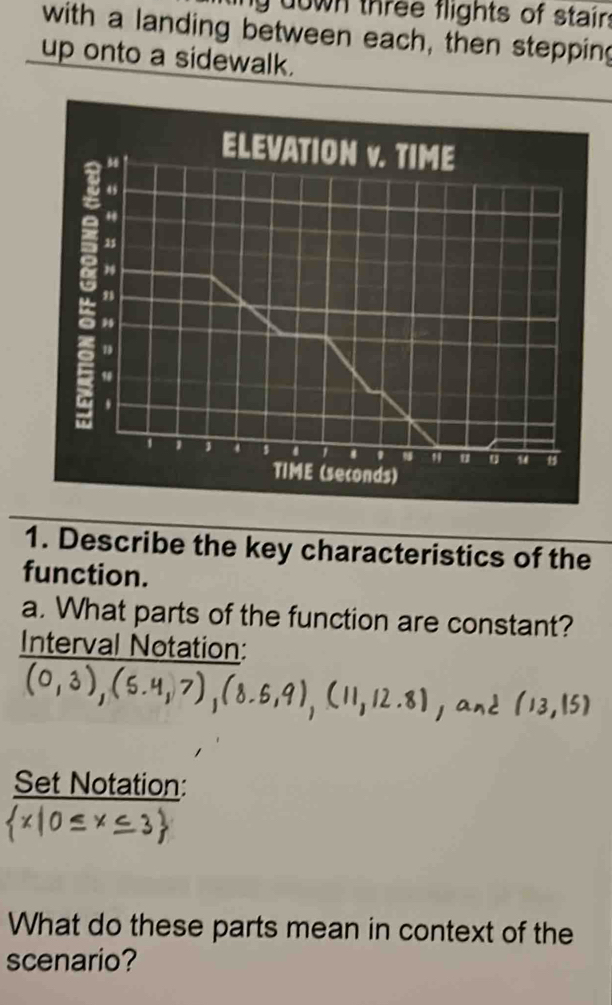 down three flights of stair: 
with a landing between each, then stepping 
up onto a sidewalk. 
1. Describe the key characteristics of the 
function. 
a. What parts of the function are constant? 
Interval Notation: 
Set Notation: 
What do these parts mean in context of the 
scenario?